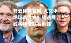 开云体育官网-尤文中场球员涉嫌红牌违规，或将接受联赛制裁