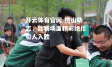 开云体育官网-拔山助志，比赛场面精彩绝伦引人入胜