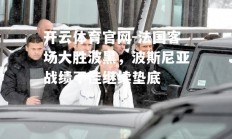 开云体育官网-法国客场大胜波黑，波斯尼亚战绩不佳继续垫底