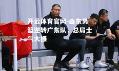 开云体育官网-山东男篮逆转广东队，总局士气大振