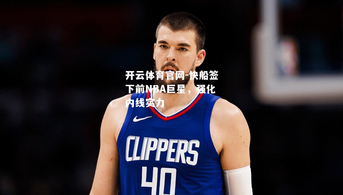 快船签下前NBA巨星，强化内线实力