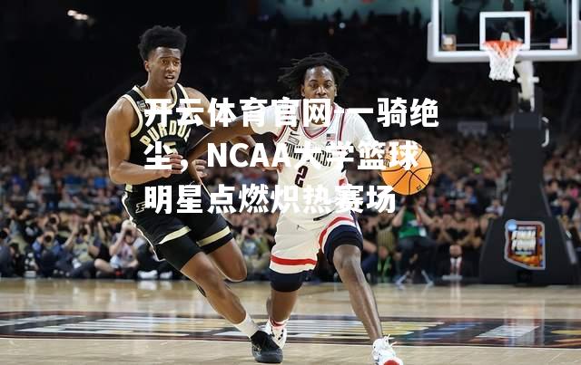 一骑绝尘，NCAA大学篮球明星点燃炽热赛场